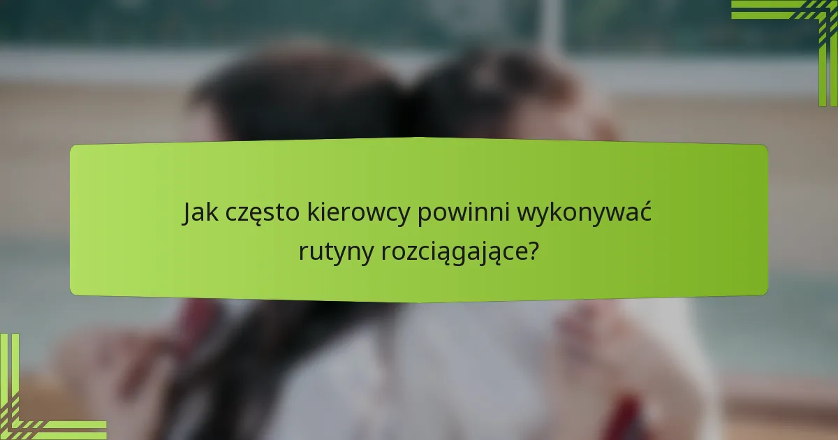 Jak często kierowcy powinni wykonywać rutyny rozciągające?