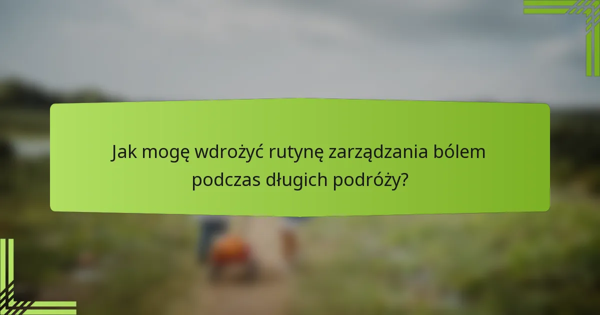Jak mogę wdrożyć rutynę zarządzania bólem podczas długich podróży?