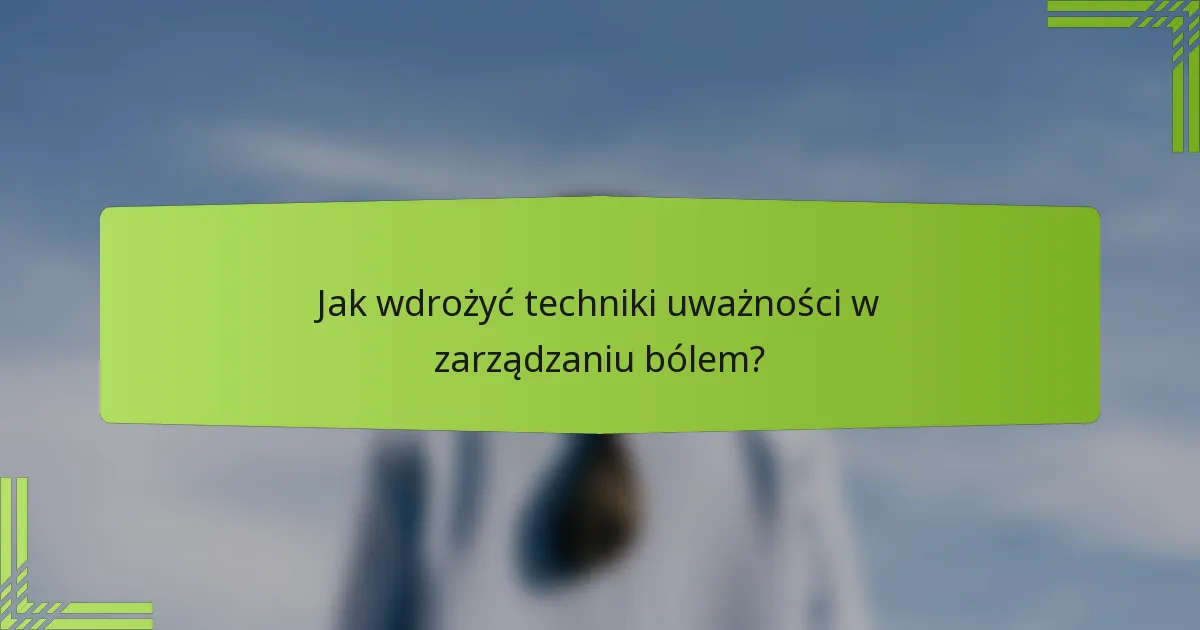 Jak wdrożyć techniki uważności w zarządzaniu bólem?