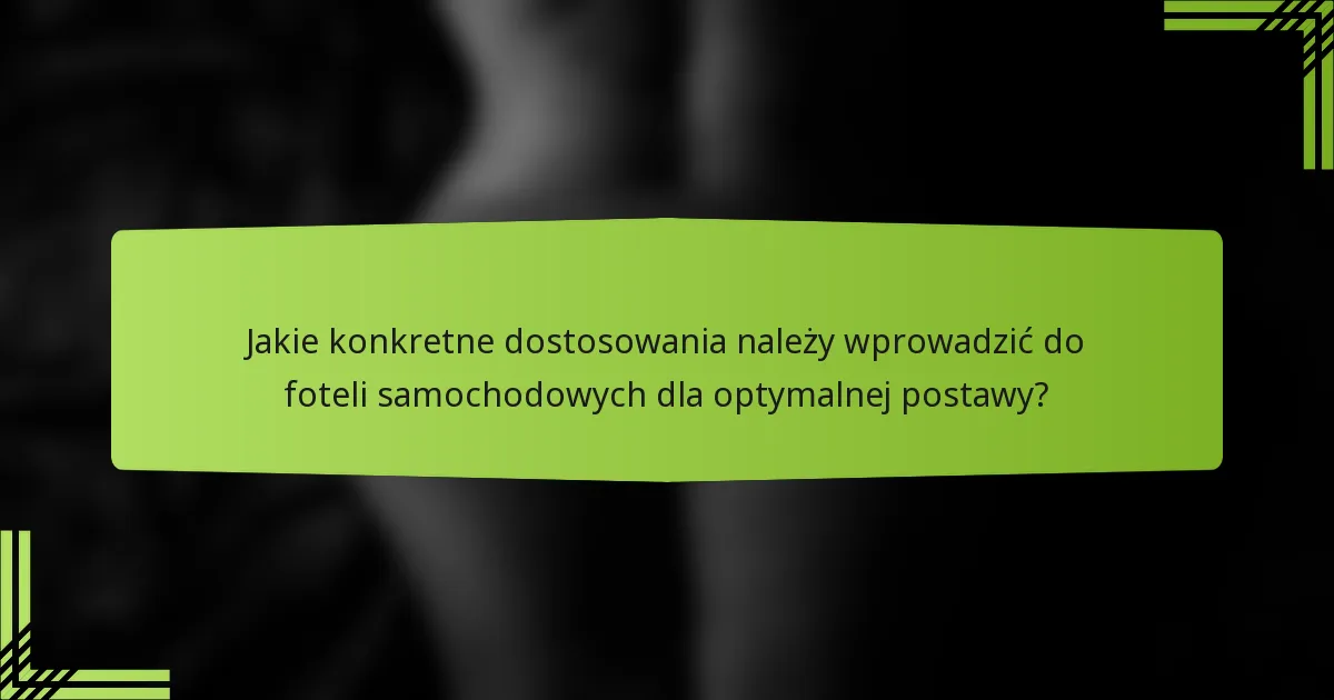 Jakie konkretne dostosowania należy wprowadzić do foteli samochodowych dla optymalnej postawy?