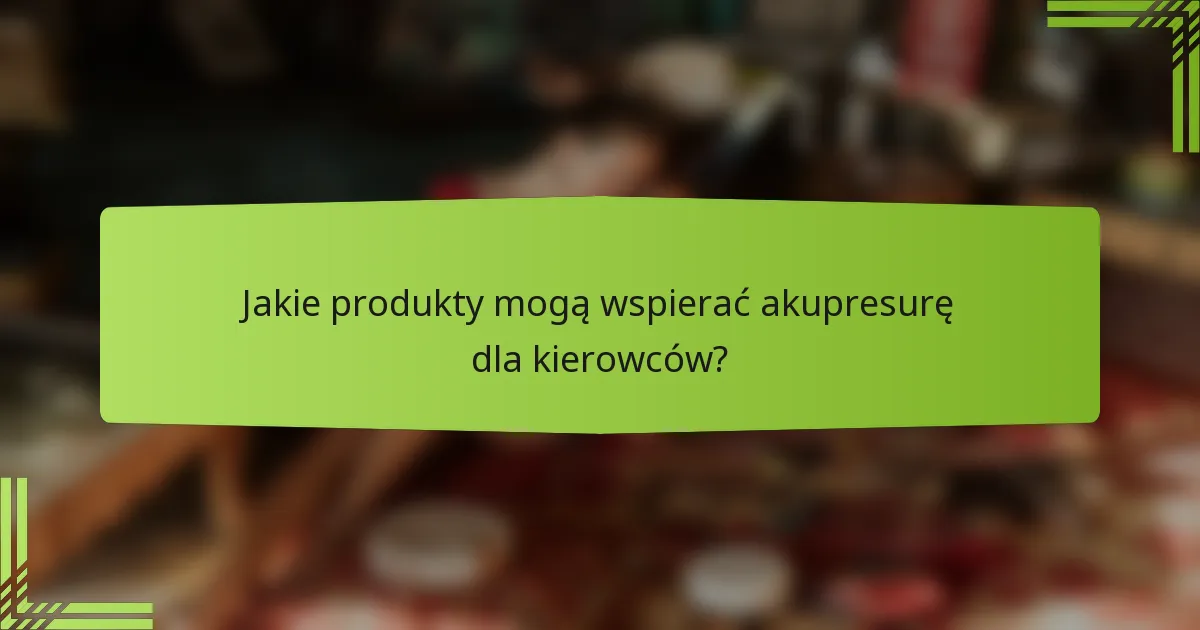 Jakie produkty mogą wspierać akupresurę dla kierowców?