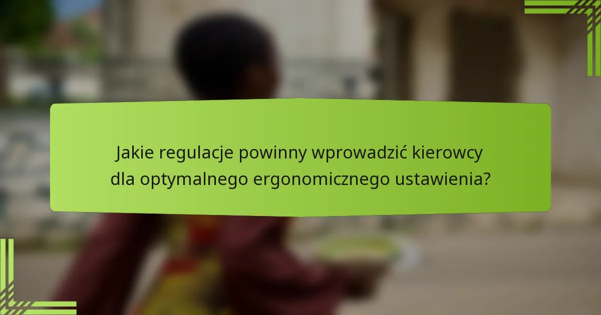 Jakie regulacje powinny wprowadzić kierowcy dla optymalnego ergonomicznego ustawienia?