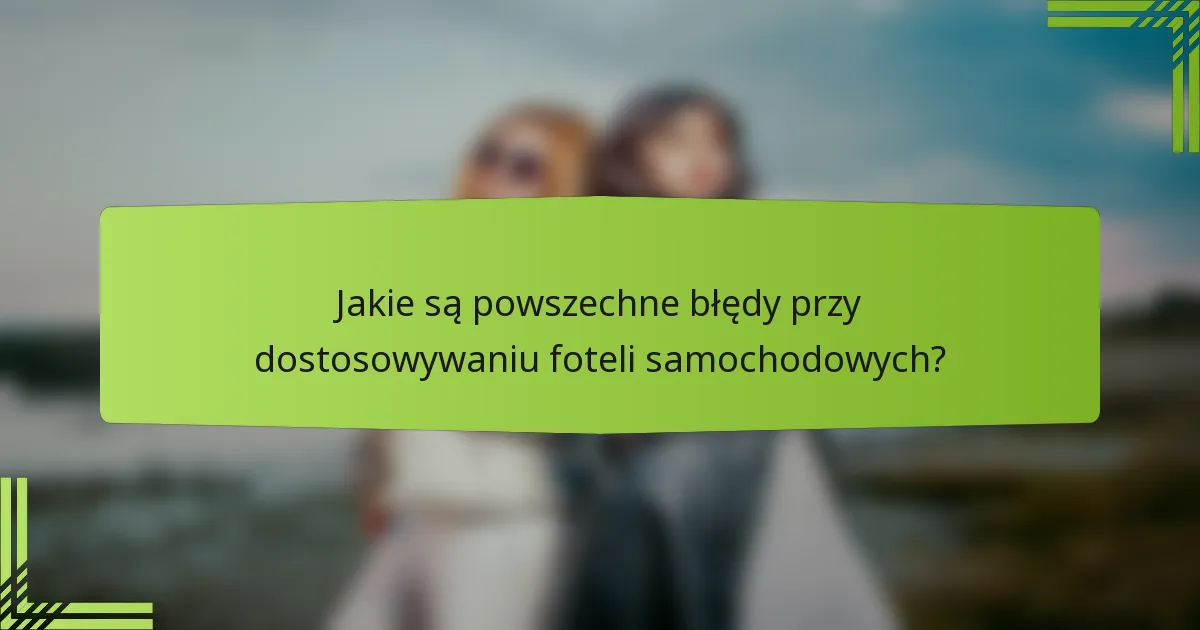 Jakie są powszechne błędy przy dostosowywaniu foteli samochodowych?
