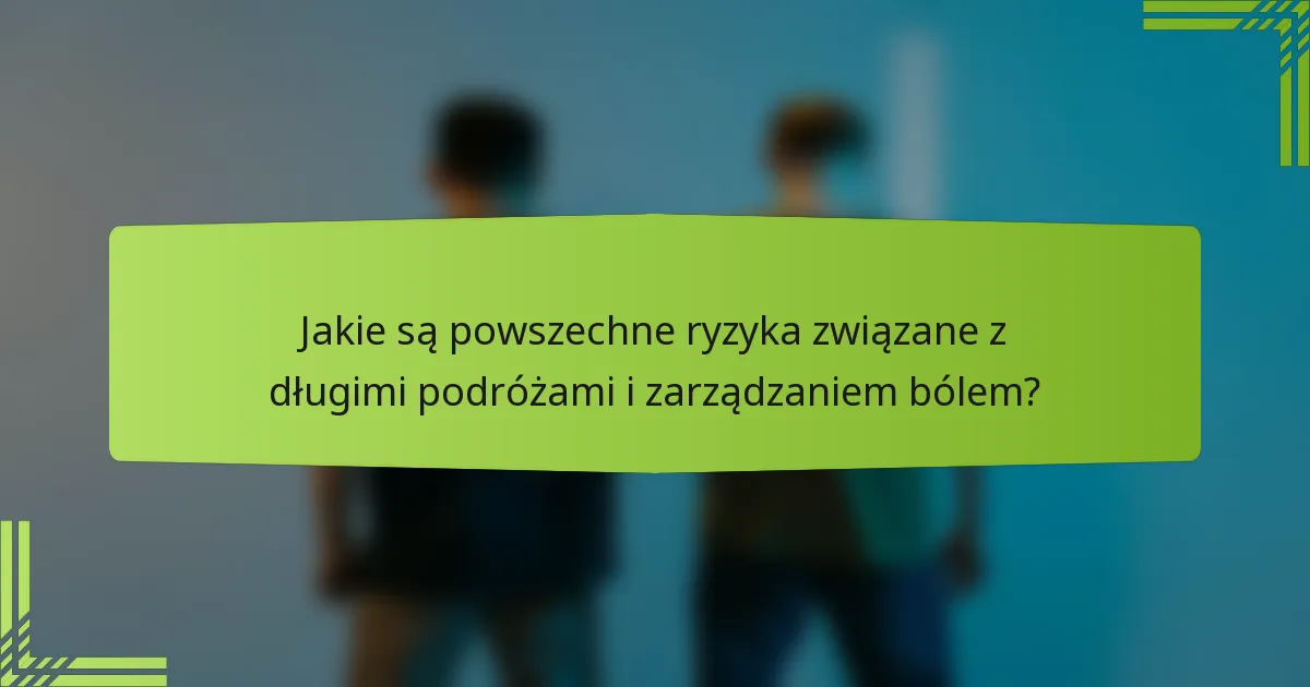 Jakie są powszechne ryzyka związane z długimi podróżami i zarządzaniem bólem?