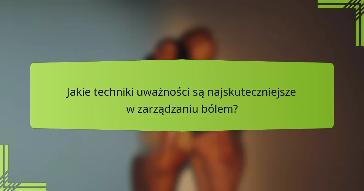 Jakie techniki uważności są najskuteczniejsze w zarządzaniu bólem?