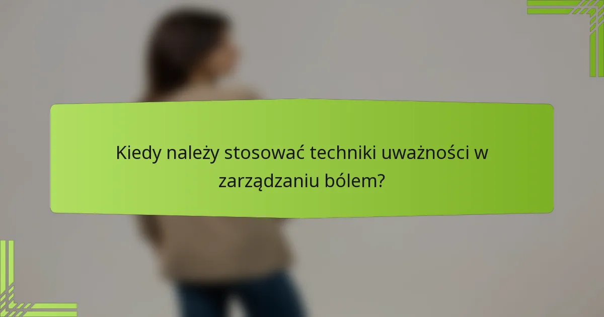 Kiedy należy stosować techniki uważności w zarządzaniu bólem?
